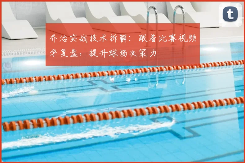 乔治实战技术拆解:跟着比赛视频学复盘,提升球场决策力