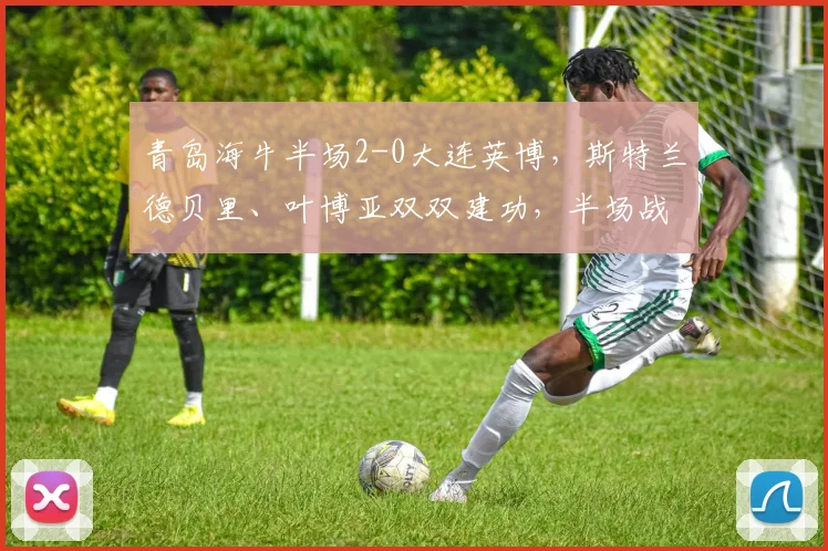 青岛海牛半场2-0大连英博,斯特兰德贝里、叶博亚双双建功,半场战报详解
