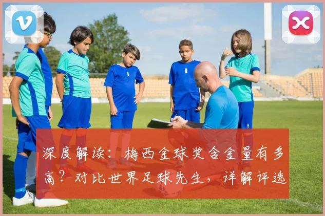 深度解读：梅西金球奖含金量有多高？对比世界足球先生，详解评选标准与历史地位