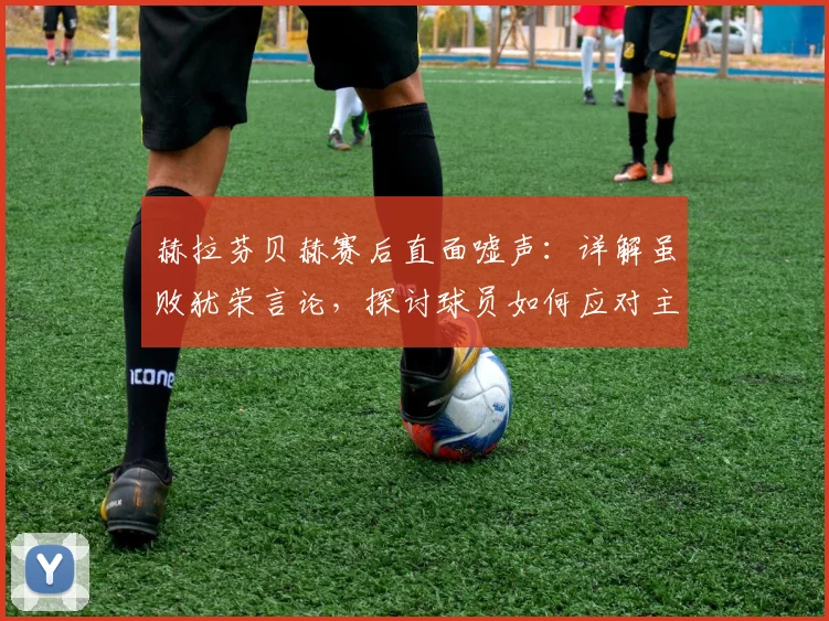 赫拉芬贝赫赛后直面嘘声：详解虽败犹荣言论，探讨球员如何应对主场球迷不满