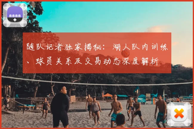 随队记者独家揭秘:湖人队内训练、球员关系及交易动态深度解析