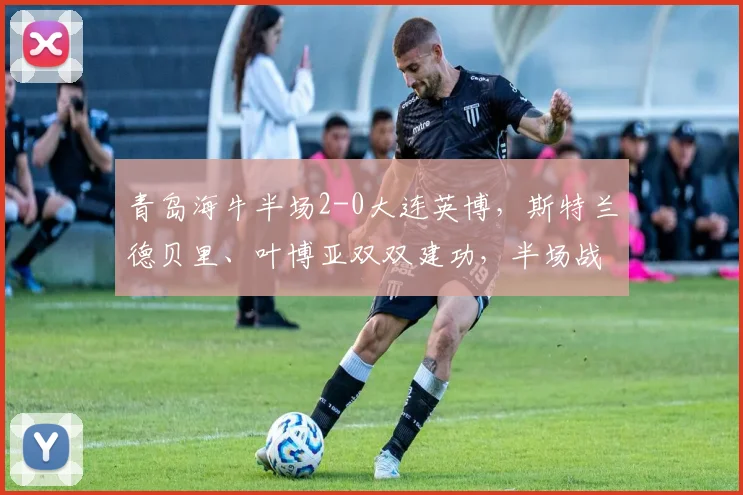 青岛海牛半场2-0大连英博，斯特兰德贝里、叶博亚双双建功，半场战报详解