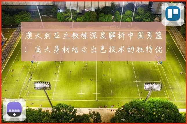 澳大利亚主教练深度解析中国男篮：高大身材结合出色技术的独特优势